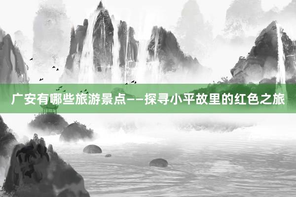 广安有哪些旅游景点——探寻小平故里的红色之旅