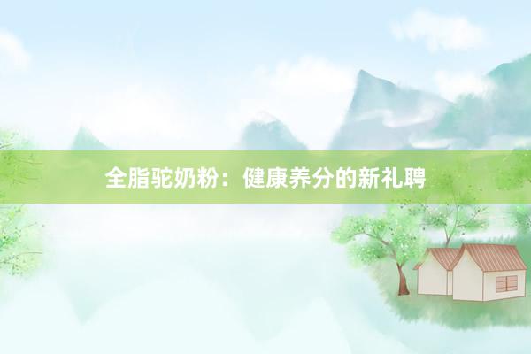 全脂驼奶粉：健康养分的新礼聘