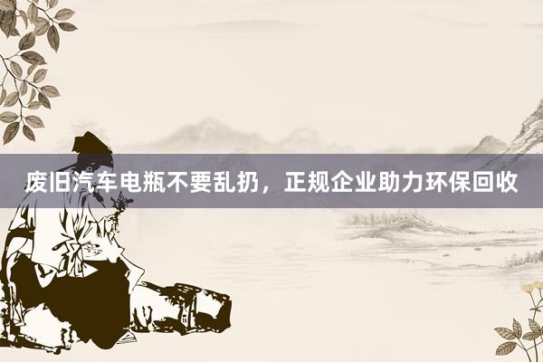 废旧汽车电瓶不要乱扔，正规企业助力环保回收